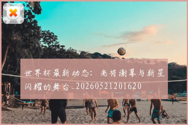 世界杯最新动态：老将谢幕与新星闪耀的舞台_20260521201620