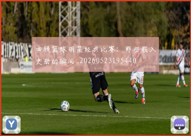 回顾篮球明星经典比赛:那些载入史册的瞬间_20260523195440