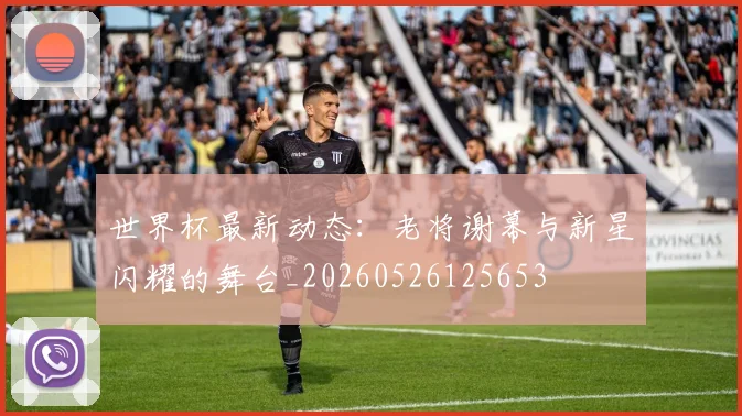 世界杯最新动态：老将谢幕与新星闪耀的舞台_20260526125653