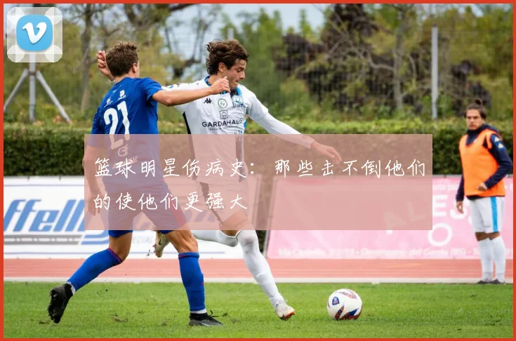 篮球明星伤病史:那些击不倒他们的使他们更强大