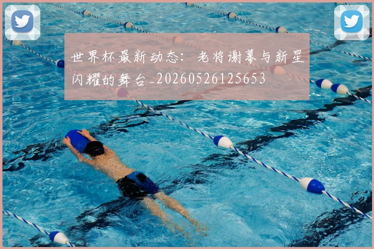 世界杯最新动态：老将谢幕与新星闪耀的舞台_20260526125653