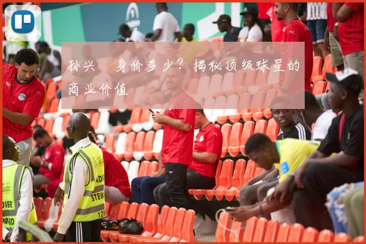 孙兴慜身价多少？揭秘顶级球星的商业价值