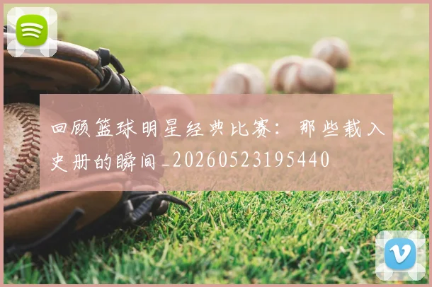回顾篮球明星经典比赛：那些载入史册的瞬间_20260523195440