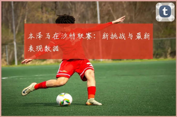 本泽马在沙特联赛：新挑战与最新表现数据